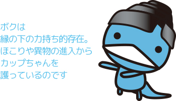 ボクは、縁の下の力持ち的存在。ほこりや異物の進入からカップちゃんを護っているのです