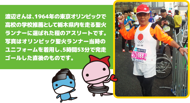 渡辺さんは、1964年の東京オリンピックにて、高校の学校推薦にて栃木県内を走る聖火ランナーとして選ばれた程のアスリートです。写真はオリンピック聖火ランナー当時のユニフォームを着用し、5時間53分で完走ゴールした直後のものです。